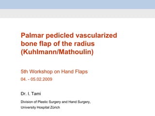 Palmar pedicled vascularized bone flap of the radius (Kuhlmann/Mathoulin) 5th Workshop on Hand Flaps 04.  -  05.02.2009 Dr. I. Tami Division of Plastic Surgery and Hand Surgery,  University Hospital Zürich 
