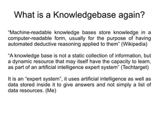 What is a Knowledgebase again? “ Machine-readable knowledge bases store knowledge in a computer-readable form, usually for the purpose of having automated deductive reasoning applied to them” (Wikipedia) “ A knowledge base is not a static collection of information, but a dynamic resource that may itself have the capacity to learn, as part of an artificial intelligence expert system” (Techtarget) It is an “expert system”, it uses artificial intelligence as well as data stored inside it to give answers and not simply a list of data resources. (Me) 