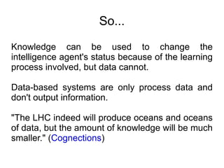 So... Knowledge can be used to change the intelligence agent's status because of the learning process involved, but data cannot. Data-based systems are only process data and don't output information. "The LHC indeed will produce oceans and oceans of data, but the amount of knowledge will be much smaller." ( Cognections ) 