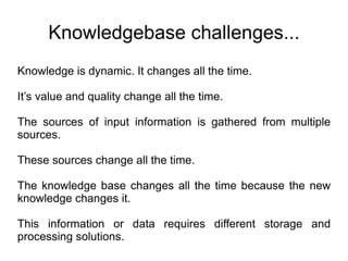 Knowledgebase challenges... Knowledge is dynamic. It changes all the time. It’s value and quality change all the time. The sources of input information is gathered from multiple sources. These sources change all the time. The knowledge base changes all the time because the new knowledge changes it. This information or data requires different storage and processing solutions. 