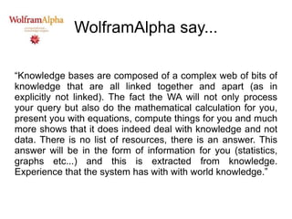 WolframAlpha say... “ Knowledge bases are composed of a complex web of bits of knowledge that are all linked together and apart (as in explicitly not linked). The fact the WA will not only process your query but also do the mathematical calculation for you, present you with equations, compute things for you and much more shows that it does indeed deal with knowledge and not data. There is no list of resources, there is an answer. This answer will be in the form of information for you (statistics, graphs etc...) and this is extracted from knowledge. Experience that the system has with with world knowledge.” 