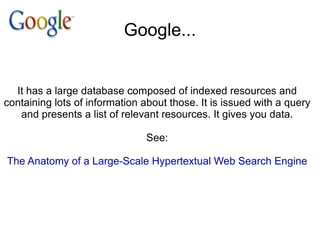 Google... It has a large database composed of indexed resources and containing lots of information about those. It is issued with a query and presents a list of relevant resources. It gives you data. See: The Anatomy of a Large-Scale Hypertextual Web Search Engine 