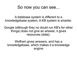 So now you can see... A database system is different to a knowledgebase system. A KB system is smarter. Google (although they no doubt run KB's for other things) does not give an answer, it gives resources (data). Wolfram gives answers, and has a knowledgebase, which makes it a knowledge engine 