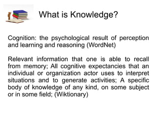 What is Knowledge? Cognition: the psychological result of perception and learning and reasoning (WordNet) Relevant information that one is able to recall from memory; All cognitive expectancies that an individual or organization actor uses to interpret situations and to generate activities; A specific body of knowledge of any kind, on some subject or in some field; (Wiktionary) 
