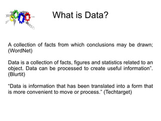 What is Data? A collection of facts from which conclusions may be drawn; (WordNet) Data is a collection of facts, figures and statistics related to an object. Data can be processed to create useful information”. (Blurtit) “ Data is information that has been translated into a form that is more convenient to move or process.” (Techtarget) 