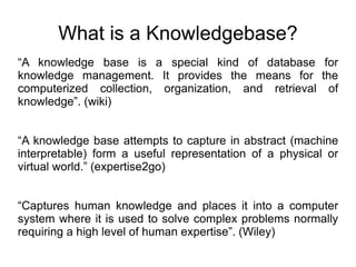 What is a Knowledgebase? “ A knowledge base is a special kind of database for knowledge management. It provides the means for the computerized collection, organization, and retrieval of knowledge”. (wiki) “ A knowledge base attempts to capture in abstract (machine interpretable) form a useful representation of a physical or virtual world.” (expertise2go) “ Captures human knowledge and places it into a computer system where it is used to solve complex problems normally requiring a high level of human expertise”. (Wiley) 