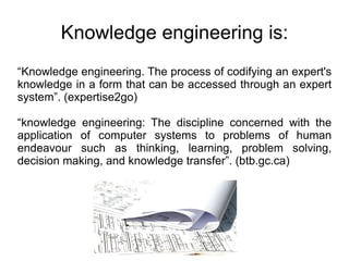 Knowledge engineering is: “ Knowledge engineering. The process of codifying an expert's knowledge in a form that can be accessed through an expert system”. (expertise2go) “ knowledge engineering: The discipline concerned with the application of computer systems to problems of human endeavour such as thinking, learning, problem solving, decision making, and knowledge transfer”. (btb.gc.ca) 