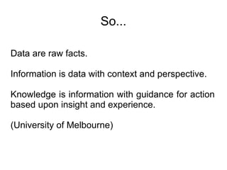 So... Data are raw facts.  Information is data with context and perspective.  Knowledge is information with guidance for action based upon insight and experience.  (University of Melbourne) 
