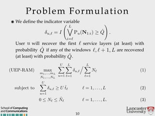 Problem Formulation
10
andCommunications
School of Computing
๏ We define the indicator variable 
 
 
 
User will recover the first service layers (at least) with
probability if any of the windows are recovered
(at least) with probability .
u,` = I
L_
i=`
Pu(N1:i) ˆQ
!
.
u `
ˆQ `, ` + 1, L
ˆQ
(UEP-RAM) max
m1,...,mL
N1,...,NL
UX
u=1
LX
`=1
u,`
. LX
`=1
N` (1)
subject to
UX
u=1
u,` U ˆt` ` = 1, . . . , L (2)
0  N`  ˆN` ` = 1, . . . , L. (3)
 