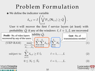 Problem Formulation
10
andCommunications
School of Computing
๏ We define the indicator variable 
 
 
 
User will recover the first service layers (at least) with
probability if any of the windows are recovered
(at least) with probability .
u,` = I
L_
i=`
Pu(N1:i) ˆQ
!
.
u `
ˆQ `, ` + 1, L
ˆQ
(UEP-RAM) max
m1,...,mL
N1,...,NL
UX
u=1
LX
`=1
u,`
. LX
`=1
N` (1)
subject to
UX
u=1
u,` U ˆt` ` = 1, . . . , L (2)
0  N`  ˆN` ` = 1, . . . , L. (3)
Pro$it'@'No.'of'video'layers'
recovered'by'any'of'the'users
Cost'@'No.'of'
transmissions'needed
 