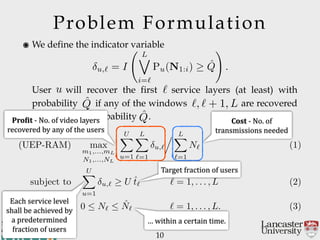 Problem Formulation
10
andCommunications
School of Computing
๏ We define the indicator variable 
 
 
 
User will recover the first service layers (at least) with
probability if any of the windows are recovered
(at least) with probability .
u,` = I
L_
i=`
Pu(N1:i) ˆQ
!
.
u `
ˆQ `, ` + 1, L
ˆQ
(UEP-RAM) max
m1,...,mL
N1,...,NL
UX
u=1
LX
`=1
u,`
. LX
`=1
N` (1)
subject to
UX
u=1
u,` U ˆt` ` = 1, . . . , L (2)
0  N`  ˆN` ` = 1, . . . , L. (3)
Pro$it'@'No.'of'video'layers'
recovered'by'any'of'the'users
Cost'@'No.'of'
transmissions'needed
Each'service'level'
shall'be'achieved'by'
a'predetermined'
fraction'of'users
Target'fraction'of'users
…'within'a'certain'time.
 