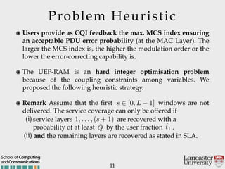 Problem Heuristic
๏ Users provide as CQI feedback the max. MCS index ensuring
an acceptable PDU error probability (at the MAC Layer). The
larger the MCS index is, the higher the modulation order or the
lower the error-correcting capability is.
๏ The UEP-RAM is an hard integer optimisation problem
because of the coupling constraints among variables. We
proposed the following heuristic strategy.
๏ Remark Assume that the first windows are not
delivered. The service coverage can only be offered if
(i) service layers are recovered with a
probability of at least by the user fraction .
(ii) and the remaining layers are recovered as stated in SLA.
11
andCommunications
School of Computing
s 2 [0, L 1]
1, . . . , (s + 1)
ˆQ ˆt1
 