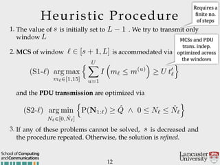 Heuristic Procedure
1. The value of is initially set to . We try to transmit only
window
2. MCS of window is accommodated via
12
andCommunications
School of Computing
and the PDU transmission are optimized via
3. If any of these problems cannot be solved, is decreased and
the procedure repeated. Otherwise, the solution is refined.
s
L 1
L
` 2 [s + 1, L]
s
(S1-`) arg max
m`2[1,15]
n UX
u=1
I
⇣
m`  m(u)
⌘
U t0
`
o
(S2-`) arg min
N`2[0, ˆN`]
n
P(N1:`) ˆQ ^ 0  N`  ˆN`
o
Requires'a'
Ginite'no.'
of'steps
MCSs'and'PDU'
trans.'indep.'
optimized'across'
the'windows'
 