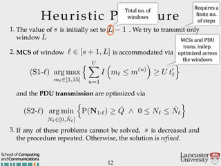 Heuristic Procedure
1. The value of is initially set to . We try to transmit only
window
2. MCS of window is accommodated via
12
andCommunications
School of Computing
and the PDU transmission are optimized via
3. If any of these problems cannot be solved, is decreased and
the procedure repeated. Otherwise, the solution is refined.
s
L 1
L
` 2 [s + 1, L]
s
(S1-`) arg max
m`2[1,15]
n UX
u=1
I
⇣
m`  m(u)
⌘
U t0
`
o
(S2-`) arg min
N`2[0, ˆN`]
n
P(N1:`) ˆQ ^ 0  N`  ˆN`
o
Requires'a'
Ginite'no.'
of'steps
MCSs'and'PDU'
trans.'indep.'
optimized'across'
the'windows'
Total'no.'of'
windows
 