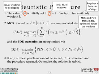 Heuristic Procedure
1. The value of is initially set to . We try to transmit only
window
2. MCS of window is accommodated via
12
andCommunications
School of Computing
and the PDU transmission are optimized via
3. If any of these problems cannot be solved, is decreased and
the procedure repeated. Otherwise, the solution is refined.
s
L 1
L
` 2 [s + 1, L]
s
(S1-`) arg max
m`2[1,15]
n UX
u=1
I
⇣
m`  m(u)
⌘
U t0
`
o
(S2-`) arg min
N`2[0, ˆN`]
n
P(N1:`) ˆQ ^ 0  N`  ˆN`
o
Requires'a'
Ginite'no.'
of'steps
MCSs'and'PDU'
trans.'indep.'
optimized'across'
the'windows'
No.'of'windows'
to'be'skipped'
Total'no.'of'
windows
 