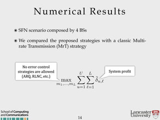 Numerical Results
14
๏ SFN scenario composed by 4 BSs
๏ We compared the proposed strategies with a classic Multi-
rate Transmission (MrT) strategy
System'proGit
No'error'control'
strategies'are'allowed'
(ARQ,'RLNC,'etc.)
andCommunications
School of Computing
max
m1,...,mL
UX
u=1
LX
`=1
˜u,`
 