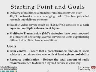 Starting Point and Goals
๏ Delivery of multimedia broadcast/multicast services over  
4G/5G networks is a challenging task. This has propelled
research into delivery schemes.
๏ Scalable video service (such as H.264/SVC) consists of a basic
layer and multiple enhancement layers.
๏ Multi-rate Transmission (MrT) strategies have been proposed
as a means of delivering layered services to users experiencing
different downlink channel conditions.
Goals
๏ Error control - Ensure that a predetermined fraction of users
achieves a certain service level with at least a given probability
๏ Resource optimisation - Reduce the total amount of radio
resources needed to deliver a layered service in a fair way.
2
andCommunications
School of Computing
 