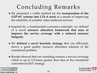 Concluding Remarks
19
๏ We presented a viable method for the incorporation of the
UEP-NC scheme into LTE-A stack as a means of improving
the reliability of scalable video multicast services
๏ Inspired by a fundamental economics principle, we defined
of a novel resource allocation framework that aims to
improve the service coverage with a reduced resource
footprint.
๏ We defined a novel heuristic strategy that can efficiently
derive a good quality resource allocation solution of the
considered problem.
๏ Results showed that our modeling ensures a service coverage
which is up to 2.5-times greater than that of the considered
conventional MrT strategy.
andCommunications
School of Computing
 
