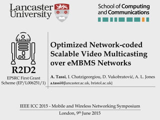 London, 9th June 2015
R2D2 
EPSRC First Grant
Scheme (EP/L006251/1)
Optimized Network-coded
Scalable Video Multicasting
over eMBMS Networks
IEEE ICC 2015 - Mobile and Wireless Networking Symposium
A. Tassi, I. Chatzigeorgiou, D. Vukobratović, A. L. Jones
a.tassi@{lancaster.ac.uk, bristol.ac.uk}
andCommunications
School of Computing
 