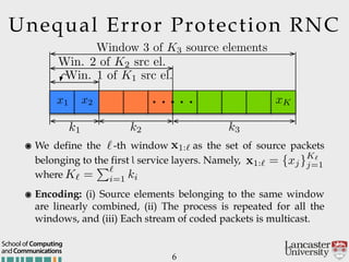 6
๏ Encoding: (i) Source elements belonging to the same window
are linearly combined, (ii) The process is repeated for all the
windows, and (iii) Each stream of coded packets is multicast.
Unequal Error Protection RNC
๏ We define the -th window as the set of source packets
belonging to the first l service layers. Namely,  
where
andCommunications
School of Computing
k1 k2 k3
x1 x2 xK. . .. . .
Window 3 of K3 source elements
Win. 2 of K2 src el.
Win. 1 of K1 src el.
` x1:`
x1:` = {xj}K`
j=1
K` =
P`
i=1 ki
 