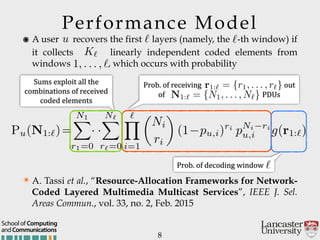 Performance Model
8
๏ A user recovers the first layers (namely, the -th window) if
it collects linearly independent coded elements from
windows , which occurs with probability
Prob.'of'receiving ''''''out'
of' PDUs
Prob.'of'decoding'window'''''
andCommunications
School of Computing
u `
K`
1, . . . , `
`
Pu(N1:`)=
N1X
r1=0
· ·
N`X
r`=0
`Y
i=1
✓
Ni
ri
◆
(1 pu,i)ri
pNi ri
u,i g(r1:`)
N1:` = {N1, . . . , N`}
`
✴ A. Tassi et al., “Resource-Allocation Frameworks for Network-
Coded Layered Multimedia Multicast Services”, IEEE J. Sel.
Areas Commun., vol. 33, no. 2, Feb. 2015
Sums'exploit'all'the'
combinations'of'received'
coded'elements
r1:` = {r1, . . . , r`}
 
