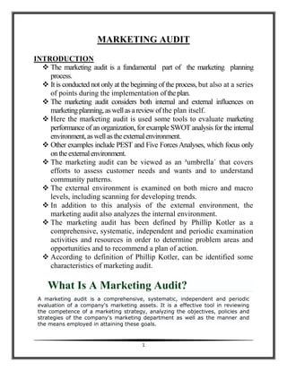 MARKETING AUDIT
INTRODUCTION
   The marketing audit is a fundamental part of the marketing planning
    process.
   It is conducted not only at the beginning of the process, but also at a series
    of points during the implementation of the plan.
   The marketing audit considers both internal and external influences on
    marketing planning, as well as a review of the plan itself.
   Here the marketing audit is used some tools to evaluate marketing
    performance of an organization, for example SWOT analysis for the internal
    environment, as well as the external environment.
   Other examples include PEST and Five Forces Analyses, which focus only
    on the external environment.
   The marketing audit can be viewed as an ³umbrella´ that covers
    efforts to assess customer needs and wants and to understand
    community patterns.
   The external environment is examined on both micro and macro
    levels, including scanning for developing trends.
   In addition to this analysis of the external environment, the
    marketing audit also analyzes the internal environment.
   The marketing audit has been defined by Phillip Kotler as a
    comprehensive, systematic, independent and periodic examination
    activities and resources in order to determine problem areas and
    opportunities and to recommend a plan of action.
   According to definition of Phillip Kotler, can be identified some
    characteristics of marketing audit.

     What Is A Marketing Audit?
 A marketing audit is a comprehensive, systematic, independent and periodic
 evaluation of a company's marketing assets. It is a effective tool in reviewing
 the competence of a marketing strategy, analyzing the objectives, policies and
 strategies of the company's marketing department as well as the manner and
 the means employed in attaining these goals.



                                        1
 