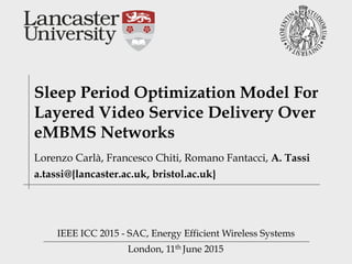 London, 11th June 2015
Sleep Period Optimization Model For
Layered Video Service Delivery Over
eMBMS Networks
IEEE ICC 2015 - SAC, Energy Efficient Wireless Systems
Lorenzo Carlà, Francesco Chiti, Romano Fantacci, A. Tassi
a.tassi@{lancaster.ac.uk, bristol.ac.uk}
 