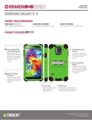 2029 S. Business Parkway • Ontario, CA 91761
Tel: 877.628.6228 • Fax: 909.627.6228
www.tridentcase.com
Trident Case Advantages
samsung galaxy s®
v
product features
Tough cases. With Style.TM
Modern designs, rugged protection
Faster time to market
From design to final product in 45 days
variety & options
More colors and more devices covered
MAXIMUM
Protection
TPE Plugs
TPE plugs cover power ports
and audio jacks, protecting the
device from dirt and debris.
Dust Filters
High-quality dust filters
keep out dust and
debris particles.
Built-In Screen
Protector
The high quality, scratch-
resistant screen protector
helps keep out dirt and
moisture.
Overmolded TPE
and Polycarbonate
Polycarbonate and
Thermo Plastic Elastomer
(TPE) are fused together
to provide outstanding
protection against
impacts.
Interchangeable
Stand
With a slide-lock feature
on the back, the standard
alloy stand can be easily
removed to fit A.M.S.
accessories.
Impact-Resistant
Interior
The interior of the case
includes shock-absorbing
TPE in major impact
zones.
 