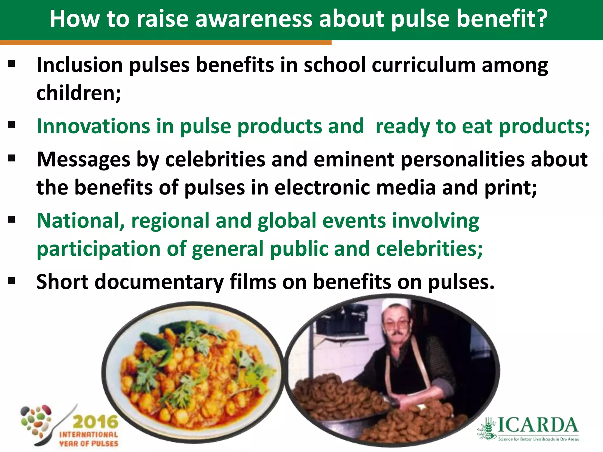 74
How to raise awareness about pulse benefit?
 Inclusion pulses benefits in school curriculum among
children;
 Innovations in pulse products and ready to eat products;
 Messages by celebrities and eminent personalities about
the benefits of pulses in electronic media and print;
 National, regional and global events involving
participation of general public and celebrities;
 Short documentary films on benefits on pulses.
 