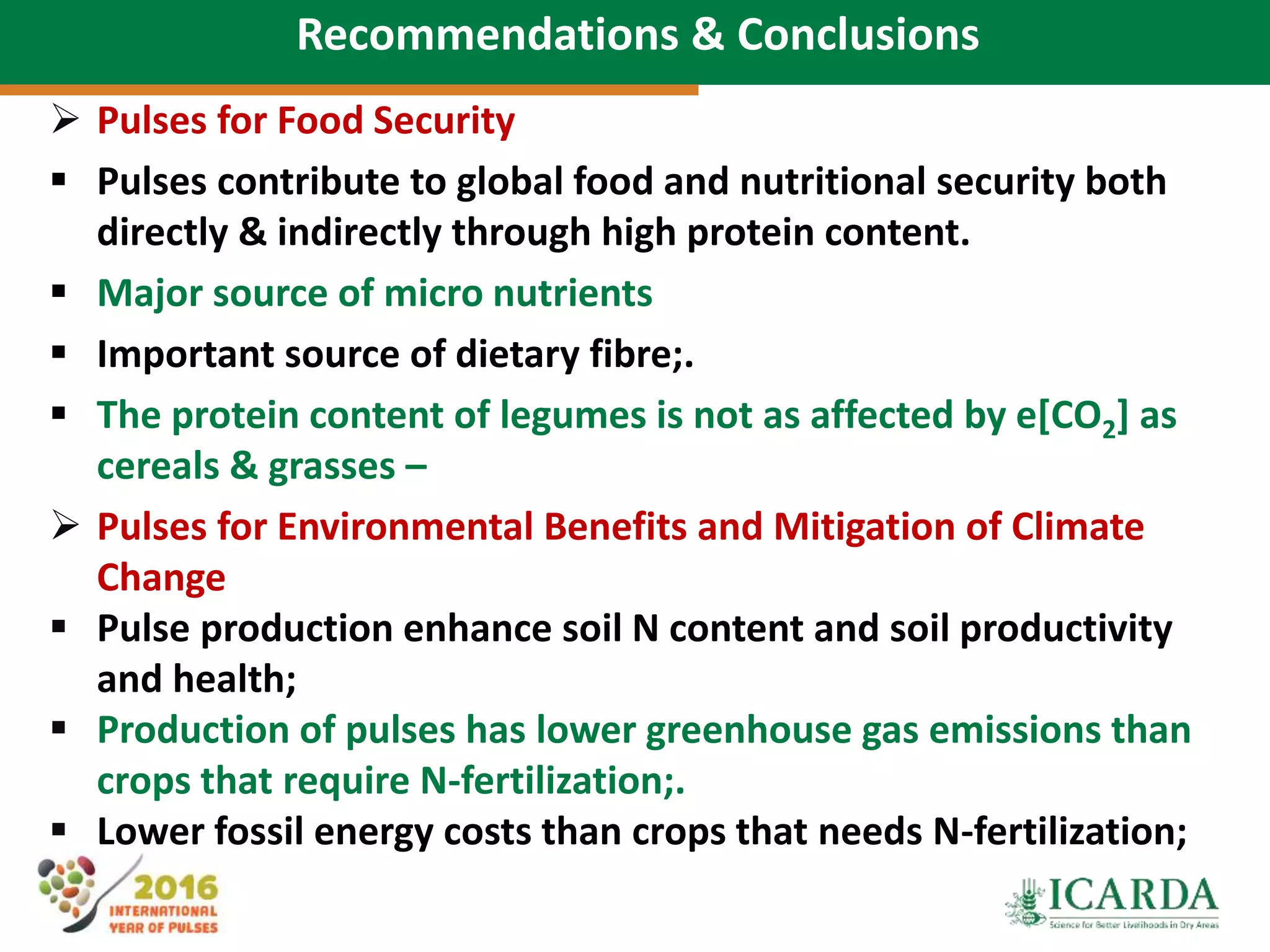 75
Recommendations & Conclusions
 Pulses for Food Security
 Pulses contribute to global food and nutritional security both
directly & indirectly through high protein content.
 Major source of micro nutrients
 Important source of dietary fibre;.
 The protein content of legumes is not as affected by e[CO2] as
cereals & grasses –
 Pulses for Environmental Benefits and Mitigation of Climate
Change
 Pulse production enhance soil N content and soil productivity
and health;
 Production of pulses has lower greenhouse gas emissions than
crops that require N-fertilization;.
 Lower fossil energy costs than crops that needs N-fertilization;
 