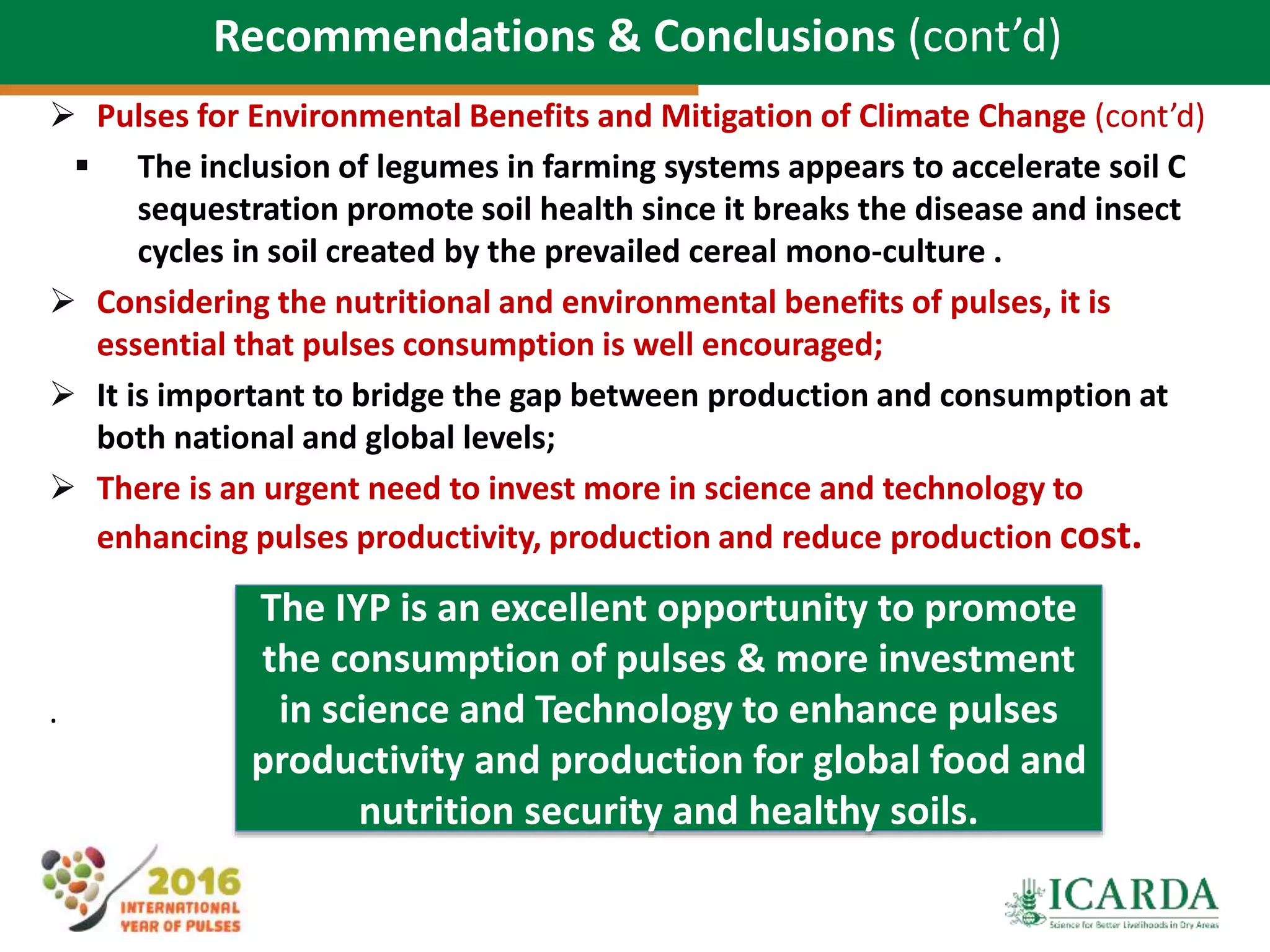 76
Recommendations & Conclusions (cont’d)
 Pulses for Environmental Benefits and Mitigation of Climate Change (cont’d)
 The inclusion of legumes in farming systems appears to accelerate soil C
sequestration promote soil health since it breaks the disease and insect
cycles in soil created by the prevailed cereal mono-culture .
 Considering the nutritional and environmental benefits of pulses, it is
essential that pulses consumption is well encouraged;
 It is important to bridge the gap between production and consumption at
both national and global levels;
 There is an urgent need to invest more in science and technology to
enhancing pulses productivity, production and reduce production cost.
.
The IYP is an excellent opportunity to promote
the consumption of pulses & more investment
in science and Technology to enhance pulses
productivity and production for global food and
nutrition security and healthy soils.
 