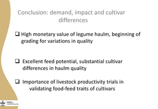 Conclusion: demand, impact and cultivar
differences
 High monetary value of legume haulm, beginning of
grading for variations in quality
 Excellent feed potential, substantial cultivar
differences in haulm quality
 Importance of livestock productivity trials in
validating food-feed traits of cultivars
 