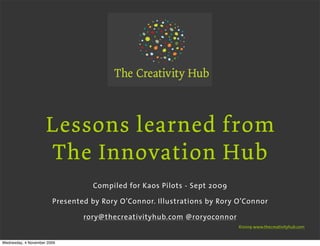 Lessons learned from
                     The Innovation Hub
                                  Compiled for Kaos Pilots - Sept 2009

                        Presented by Rory O’Connor. Illustrations by Rory O’Connor

                                rory@thecreativityhub.com @roryoconnor
                                                                          ©2009 www.thecreativityhub.com


Wednesday, 4 November 2009
 