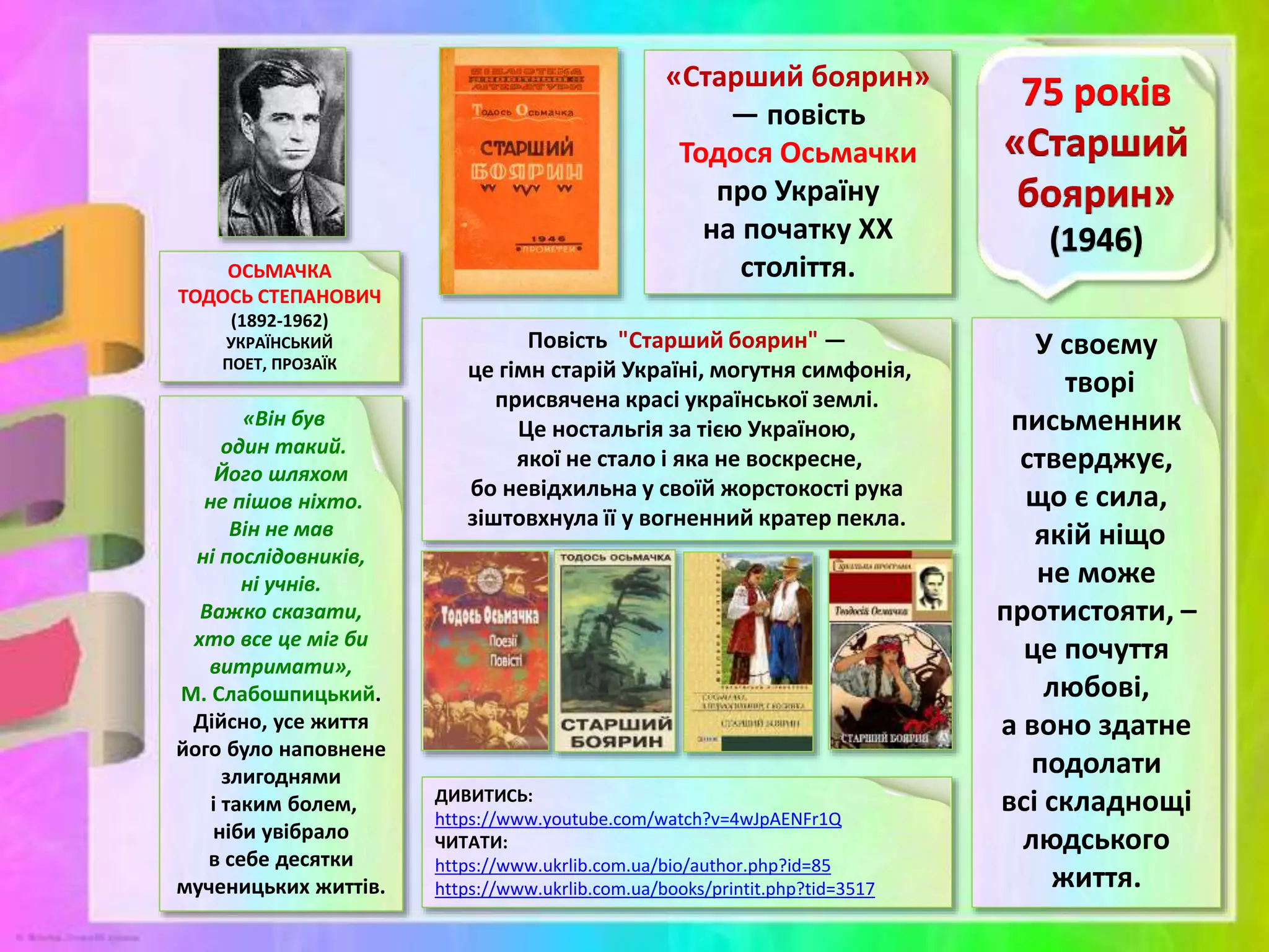 «Старший боярин»
— повість
Тодося Осьмачки
про Україну
на початку ХХ
століття.
ОСЬМАЧКА
ТОДОСЬ СТЕПАНОВИЧ
(1892-1962)
УКРАЇНСЬКИЙ
ПОЕТ, ПРОЗАЇК
У своєму
творі
письменник
стверджує,
що є сила,
якій ніщо
не може
протистояти, –
це почуття
любові,
а воно здатне
подолати
всі складнощі
людського
життя.
«Він був
один такий.
Його шляхом
не пішов ніхто.
Він не мав
ні послідовників,
ні учнів.
Важко сказати,
хто все це міг би
витримати»,
М. Слабошпицький.
Дійсно, усе життя
його було наповнене
злигоднями
і таким болем,
ніби увібрало
в себе десятки
мученицьких життів.
ДИВИТИСЬ:
https://www.youtube.com/watch?v=4wJpAENFr1Q
ЧИТАТИ:
https://www.ukrlib.com.ua/bio/author.php?id=85
https://www.ukrlib.com.ua/books/printit.php?tid=3517
Повість "Старший боярин" —
це гімн старій Україні, могутня симфонія,
присвячена красі української землі.
Це ностальгія за тією Україною,
якої не стало і яка не воскресне,
бо невідхильна у своїй жорстокості рука
зіштовхнула її у вогненний кратер пекла.
 