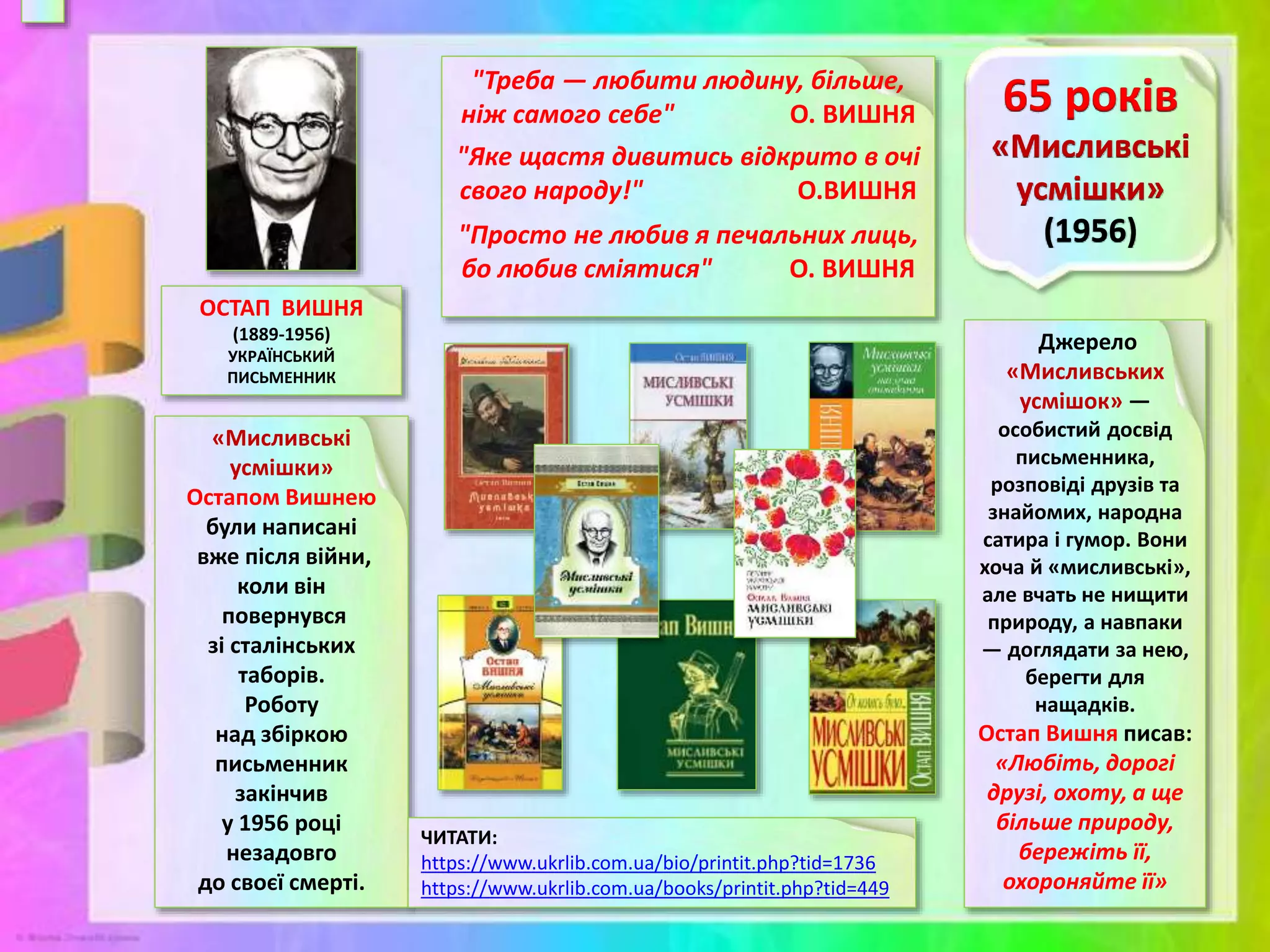 ОСТАП ВИШНЯ
(1889-1956)
УКРАЇНСЬКИЙ
ПИСЬМЕННИК
«Мисливські
усмішки»
Остапом Вишнею
були написані
вже після війни,
коли він
повернувся
зі сталінських
таборів.
Роботу
над збіркою
письменник
закінчив
у 1956 році
незадовго
до своєї смерті.
Джерело
«Мисливських
усмішок» —
особистий досвід
письменника,
розповіді друзів та
знайомих, народна
сатира і гумор. Вони
хоча й «мисливські»,
але вчать не нищити
природу, а навпаки
— доглядати за нею,
берегти для
нащадків.
Остап Вишня писав:
«Любіть, дорогі
друзі, охоту, а ще
більше природу,
бережіть її,
охороняйте її»
ЧИТАТИ:
https://www.ukrlib.com.ua/bio/printit.php?tid=1736
https://www.ukrlib.com.ua/books/printit.php?tid=449
"Треба — любити людину, більше,
ніж самого себе" О. ВИШНЯ
"Яке щастя дивитись відкрито в очі
свого народу!" О.ВИШНЯ
"Просто не любив я печальних лиць,
бо любив сміятися" О. ВИШНЯ
 