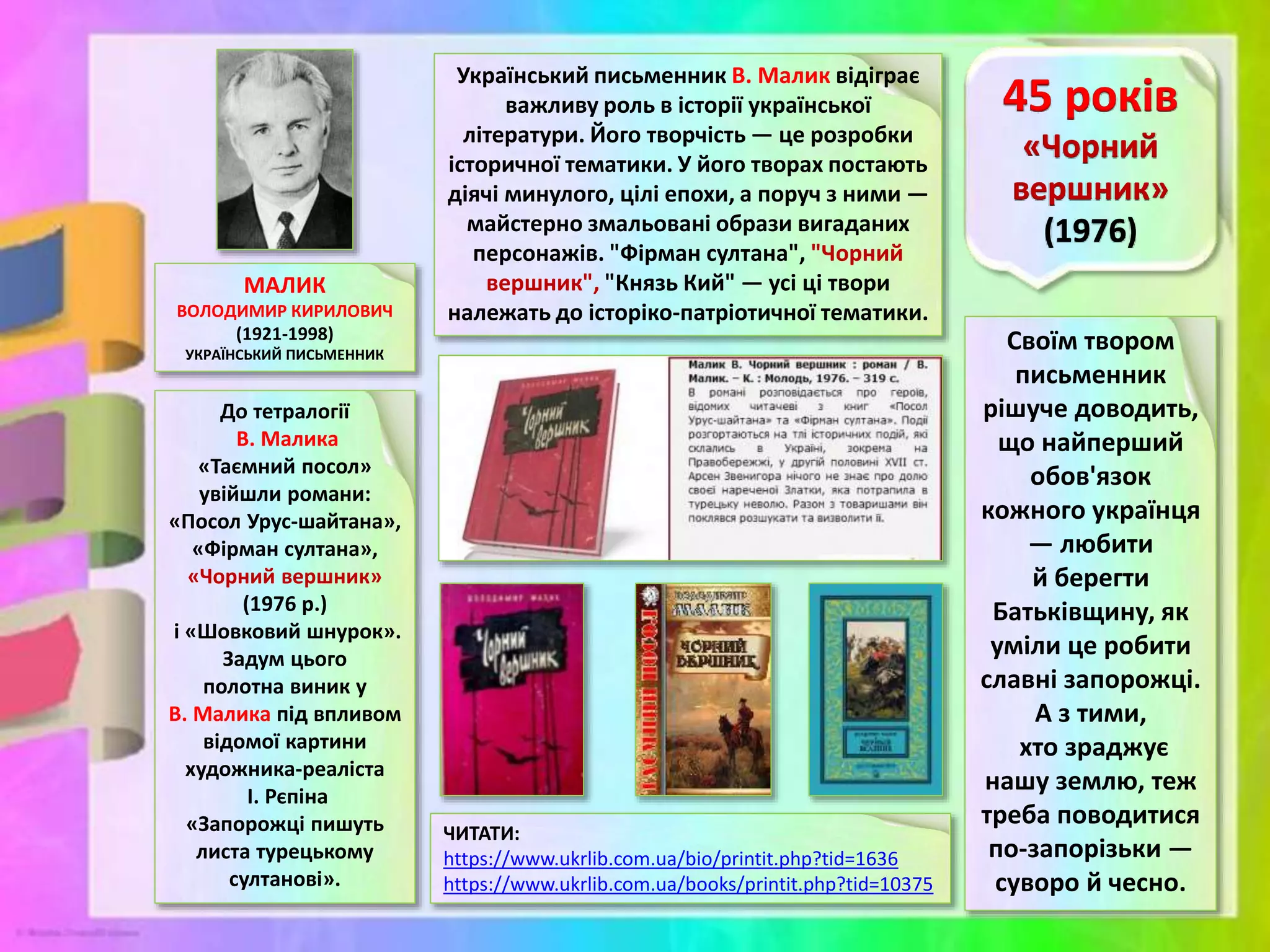 МАЛИК
ВОЛОДИМИР КИРИЛОВИЧ
(1921-1998)
УКРАЇНСЬКИЙ ПИСЬМЕННИК
До тетралогії
В. Малика
«Таємний посол»
увійшли романи:
«Посол Урус-шайтана»,
«Фірман султана»,
«Чорний вершник»
(1976 р.)
і «Шовковий шнурок».
Задум цього
полотна виник у
В. Малика під впливом
відомої картини
художника-реаліста
І. Рєпіна
«Запорожці пишуть
листа турецькому
султанові».
ЧИТАТИ:
https://www.ukrlib.com.ua/bio/printit.php?tid=1636
https://www.ukrlib.com.ua/books/printit.php?tid=10375
Своїм твором
письменник
рішуче доводить,
що найперший
обов'язок
кожного українця
— любити
й берегти
Батьківщину, як
уміли це робити
славні запорожці.
А з тими,
хто зраджує
нашу землю, теж
треба поводитися
по-запорізьки —
суворо й чесно.
Український письменник В. Малик відіграє
важливу роль в історії української
літератури. Його творчість — це розробки
історичної тематики. У його творах постають
діячі минулого, цілі епохи, а поруч з ними —
майстерно змальовані образи вигаданих
персонажів. "Фірман султана", "Чорний
вершник", "Князь Кий" — усі ці твори
належать до історіко-патріотичної тематики.
 