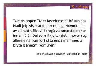 “Gratis-appen ”Mitt fasteforsett” frå Kirkens
Nødhjelp viser at det er muleg. Hovuddelen
av all nettrafikk vil føregå via smarttelefonar
innan få år. Dei som ikkje tar det innover seg
allereie nå, kan fort slita endå meir med å
bryta gjennom lydmuren.”

              Ann Kristin van Zijp Nilsen i Vårt land 14. mars

                                                                 1
 