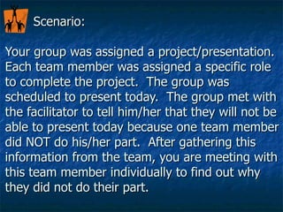 Scenario:  Your group was assigned a project/presentation.  Each team member was assigned a specific role to complete the project.  The group was scheduled to present today.  The group met with the facilitator to tell him/her that they will not be able to present today because one team member did NOT do his/her part.  After gathering this information from the team, you are meeting with this team member individually to find out why they did not do their part. 