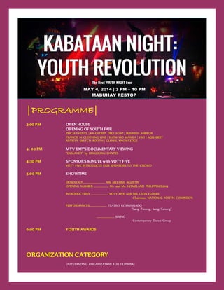 |PROGRAMME|
3:00 PM OPEN HOUSE
OPENING OF YOUTH FAIR
PMCM EVENTS | KA-ENTREP FREE SOAP | BUSINESS MIRROR
FRANCIS M CLOTHING LINE | SLOW MO MANILA | VSO | AQUABEST
ARTIST’S SKETCH BOOTH | GLOBAL KNOWLEDGE
4: 00 PM MTV EXIT’S DOCUMENTARY VIEWING
“ENSLAVED” by DINGDONG DANTES
4:30 PM SPONSOR’S MINUTE with VOTY FIVE
VOTY FIVE INTRODUCES OUR SPONSORS TO THE CROWD
5:00 PM SHOWTIME
DOXOLOGY…………………………….. MS. MELAINE AGUSTIN
OPENING NUMBER …………….……. Mr. and Ms. HOMELAND PHILIPPINES2014
INTRODUCTORY ……………….…….. VOTY FIVE with MR. LEON FLORES
Chairman, NATIONAL YOUTH COMISSION
PERFORMANCES……………….…….. TEATRO KOMUNIKADO
“Isang Tanong, Isang Tanong”
………………….…… SINING
Contemporary Dance Group
6:00 PM YOUTH AWARDS
ORGANIZATION CATEGORY
OUTSTANDING ORGANIZATION FOR FILIPINISM
MAY 4, 2014 | 3 PM – 10 PM
MABUHAY RESTOP
 