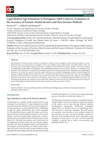 Annex Publishers | www.annexpublishers.com 
Volume 1 | Issue 2Abstract 
Age estimation of unknown human cadavers is important in setting a crime investigation, such as homicide, suicide or in mass disaster because it can guide forensic investigators to the correct identity among a large number of possible matches. More and more the courts ask for medico-legal age estimations of unknown human cadavers by forensic dentistry. This research project in establishing the applicability of radiographic and morphological parameter’s used in forensic dentistry in a Portuguese adult population. The main goal is to compare the chronological age with the dental age estimation by radiographic and morphological parameters. To achieve this objective, thirty-five single-rooted teeth were analysed. Radiographic analysis was made through the program of digital radiology software Kodak RVG intra-oral 2200 with exposure factors 60-70 KVp and 7mA. The morphological parameter, translucent dentin was assessed in intact and sectioned tooth. The relationship between the coefficients was calculated between the age and the ratios with the level of inclusion, p<0.05. There was no statistically significant difference between the chronological age and the age estimation by each method. The coefficient of Pearson for the direct measurements of the translucent dentin methodology for sectioned teeth gives the better correlation with the age estimate (r=0.86). KeywordsIntroduction 
Forensic dentistry; Forensic pathology; Human identification; Biological age estimation; Dental age estimation; Portuguese adult cadavers 
Legal Medical Age Estimation in Portuguese Adult Cadavers: Evaluation of the Accuracy of Forensic Dental Invasive and Non-Invasive Methods 
Pereira CP*1,2,3 , Caldas R2 and Pestana D1,4 
1Center of Statistics and Applications of University of Lisbon, Portugal 
2Faculty of Dentistry, University of Lisbon, Portugal 
3CENCIFOR, Forensic Science Center, National Institute of Legal Medicine, Portugal 
4Department of Statistics and Operation Research, Faculty of Sciences, University of Lisbon, Portugal 
*Corresponding author: Pereira CP, Assistant Professor, National Institute of Legal Medicine and Forensic Sciences, Delegation of South, Rua Manuel Bento de Sousa 3, 1169-201 Lisbon, Portugal, Tel: 00351 217804563, E-mail: cristiana.pereira@fmd.ul.pt 
Citation: Pereira CP, Caldas R, Pestana D (2013) Legal Medical Age Estimation in Portuguese Adult Cadavers: Evaluation of the Accuracy of Forensic Dental Invasive and Non-Invasive Methods. J Forensic Sci Criminol 1(2): 201. doi: 10.15744/2348-9804.1.201 
Received Date: June 19, 2013 Accepted Date: October 15, 2013 Published Date: October 24, 2013 
Research Article 
Open Access 
Age estimation in cadavers by forensic dentistry 
Actually there are a number of legal medical reasons for age estimation of an individual [1-3]. Age estimation is one of the main fields of forensic dentistry. The use of teeth in legal medical age estimation is an international forensic methodology accepted for cadaver identification due to their advantages [4]. The dental hard tissues, mainly the enamel, are the anatomical elements with the highest resistance to post mortem changes caused by humidity, high temperatures, microbiological activity and mechanical forces during the post mortem interval [5]. The teeth from cadavers may remain intact for the longest period of time without any macroscopic changes, microbial and chemical diagenetic factors, and furthermore their analysis is easier than bones [6]. Finally, another advantage of the teeth is that the results of age estimation by their mineralization and eruption are more accurate than provided by skeletal development [7]. With the end of these physiologic processes, the teeth are still the best evidence [7]. 
The dental age estimation has become an established practice in legal medicine and forensic dentistry. The forensic analysis of the cadaver can be done through different methods: morphological, radiological, biochemical, histological among others [3]. However there is no methodology that is 100% accurate in dental age estimation. The main reasons are systematic errors inherent of each scientific method for age estimation, the inter- and intra-individual variations of observers of each method and the factors dependent on the population in study such as, the inter- and intra-individual variability of growth due to ethnic, socio-economic and pathological factors [8]. 
Volume 1 | Issue 2 
Journal of Forensic Science & Criminology 
ISSN: 2348-9804  