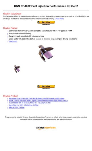 K&N 57-1002 Fuel Injection Performance Kit Gen2

Product Description
The Generation II FIPK is K&N's ultimate performance product, designed to increase power by as much as 10%. Most FIPKs are
street legal in all 50 U.S. states and come with a million-mile limited warranty....(read more)




Product Feature
       • Estimated HorsePower Gain Claimed by Manufacturer 11.46 HP @ 6030 RPM
       • Million-mile limited warranty
       • Easy to install, usually in 90 minutes or less
       • Lasts up to 100,000 miles before service is required (depending on driving conditions)
       • (read more)




Related Product
       •   Mann-Filter CUK 6724 Cabin Filter With Activated Charcoal for select BMW models
       •   Bosch 3397001394 Wiper Blade Original Equipment Replacement Wiper Blade, Set of 2
       •   Mobil 1 96989 0W-40 Synthetic Motor Oil - 1 Quart (Pack of 6)
       •   Mann-Filter HU 925/4 X Metal-Free Oil Filter
       •   K&N HP-7007 Oil Filter




   This promotional is part of Amazon Service LLC Associates Program, an affiliate advertising program designed to provide a
                          means for sites to earn advertising feed by advertising and linking to Amazon
 