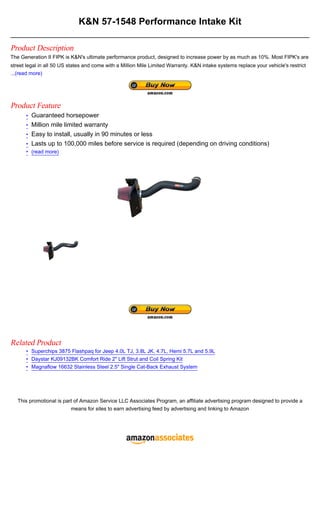 K&N 57-1548 Performance Intake Kit

Product Description
The Generation II FIPK is K&N's ultimate performance product, designed to increase power by as much as 10%. Most FIPK's are
street legal in all 50 US states and come with a Million Mile Limited Warranty. K&N intake systems replace your vehicle's restrict
...(read more)




Product Feature
      • Guaranteed horsepower
      • Million mile limited warranty
      • Easy to install, usually in 90 minutes or less
      • Lasts up to 100,000 miles before service is required (depending on driving conditions)
      • (read more)




Related Product
      • Superchips 3875 Flashpaq for Jeep 4.0L TJ, 3.8L JK, 4.7L, Hemi 5.7L and 5.9L
      • Daystar KJ09132BK Comfort Ride 2" Lift Strut and Coil Spring Kit
      • Magnaflow 16632 Stainless Steel 2.5" Single Cat-Back Exhaust System




   This promotional is part of Amazon Service LLC Associates Program, an affiliate advertising program designed to provide a
                          means for sites to earn advertising feed by advertising and linking to Amazon
 