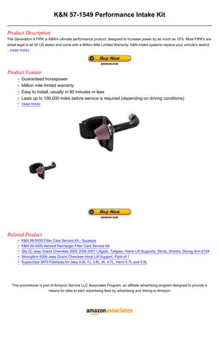 K&N 57-1549 Performance Intake Kit

Product Description
The Generation II FIPK is K&N's ultimate performance product, designed to increase power by as much as 10%. Most FIPK's are
street legal in all 50 US states and come with a Million Mile Limited Warranty. K&N intake systems replace your vehicle's restrict
...(read more)




Product Feature
      • Guaranteed horsepower
      • Million mile limited warranty
      • Easy to install, usually in 90 minutes or less
      • Lasts up to 100,000 miles before service is required (depending on driving conditions)
      • (read more)




Related Product
      •   K&N 99-5050 Filter Care Service Kit - Squeeze
      •   K&N 99-5000 Aerosol Recharger Filter Care Service Kit
      •   Qty (2) Jeep Grand Cherokee 2005 2006 2007 Liftgate, Tailgate, Hatch Lift Supports, Struts, Shocks, Strong Arm 6104
      •   StrongArm 6304 Jeep Grand Cherokee Hood Lift Support, Pack of 1
      •   Superchips 3875 Flashpaq for Jeep 4.0L TJ, 3.8L JK, 4.7L, Hemi 5.7L and 5.9L




   This promotional is part of Amazon Service LLC Associates Program, an affiliate advertising program designed to provide a
                          means for sites to earn advertising feed by advertising and linking to Amazon
 