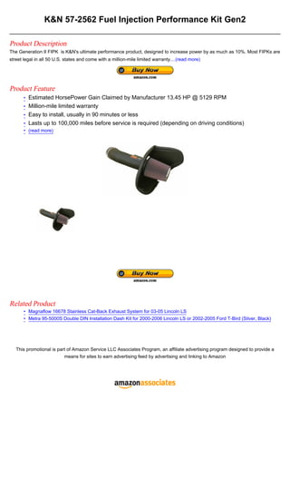 K&N 57-2562 Fuel Injection Performance Kit Gen2

Product Description
The Generation II FIPK is K&N's ultimate performance product, designed to increase power by as much as 10%. Most FIPKs are
street legal in all 50 U.S. states and come with a million-mile limited warranty....(read more)




Product Feature
       • Estimated HorsePower Gain Claimed by Manufacturer 13.45 HP @ 5129 RPM
       • Million-mile limited warranty
       • Easy to install, usually in 90 minutes or less
       • Lasts up to 100,000 miles before service is required (depending on driving conditions)
       • (read more)




Related Product
       • Magnaflow 16678 Stainless Cat-Back Exhaust System for 03-05 Lincoln LS
       • Metra 95-5000S Double DIN Installation Dash Kit for 2000-2006 Lincoln LS or 2002-2005 Ford T-Bird (Silver, Black)




   This promotional is part of Amazon Service LLC Associates Program, an affiliate advertising program designed to provide a
                          means for sites to earn advertising feed by advertising and linking to Amazon
 