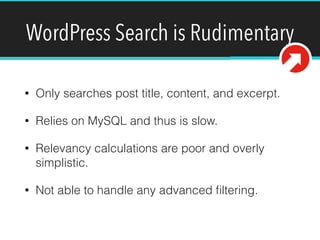 WordPress Search is Rudimentary
• Only searches post title, content, and excerpt.
• Relies on MySQL and thus is slow.
• Relevancy calculations are poor and overly
simplistic.
• Not able to handle any advanced ﬁltering.
 