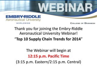 Thank you for joining the Embry-Riddle 
Aeronautical University Webinar! 
“Top 10 Supply Chain Trends for 2014” 
The Webinar will begin at 
12:15 p.m. Pacific Time 
(3:15 p.m. Eastern/2:15 p.m. Central) 
 