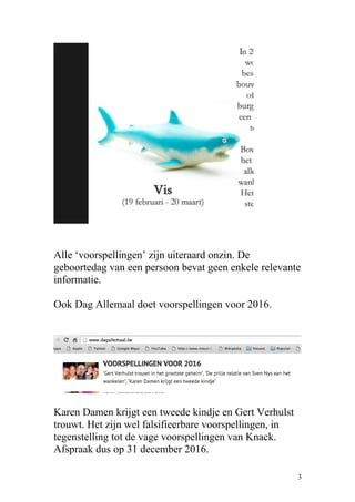 Alle ‘voorspellingen’ zijn uiteraard onzin. De
geboortedag van een persoon bevat geen enkele relevante
informatie.
Ook Dag Allemaal doet voorspellingen voor 2016.
Karen Damen krijgt een tweede kindje en Gert Verhulst
trouwt. Het zijn wel falsifieerbare voorspellingen, in
tegenstelling tot de vage voorspellingen van Knack.
Afspraak dus op 31 december 2016.
3
 