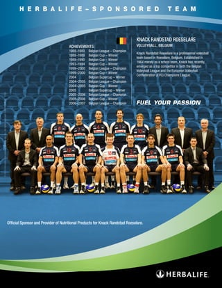 H E R B A L I F E – S P O N S O R E D                                                          T E A M



                                                                                                                                                                       KNACK RANDSTAD ROESELARE
                                                                                                                             ACHIEVEMENTS:                             VOLLEYBALL, BELGIUM
                                                                                                                             1988–1989   Belgian League – Champion
                                                                                                                                                                       Knack Randstad Roeselare is a professional volleyball
                                                                                                                             1988–1989   Belgian Cup – Winner
                                                                                                                                                                       team based in Roeselare, Belgium. Established in
                                                                                                                             1989–1990   Belgian Cup – Winner
                                                                                                                                                                       1964 merely as a school team, Knack has recently
                                                                                                                             1993–1994   Belgian Cup – Winner
                                                                                                                                                                       emerged as a top competitor in both the Belgian
                                                                                                                             1999–2000   Belgian League – Champion
                                                                                                                                                                       Volleyball League and the European Volleyball
                                                                                                                             1999–2000   Belgian Cup – Winner
                                                                                                                                                                       Confederation (EVC) Champions League.
                                                                                                                             2004        Belgian Supercup – Winner
                                                                                                                             2004–2005   Belgian League – Champion
                                                                                                                             2004–2005   Belgian Cup – Winner
                                                                                                                             2005        Belgian Supercup – Winner
© 2009 Herbalife International of America, Inc. All rights reserved. USA WW3545 11/09




                                                                                                                             2005–2006   Belgian League – Champion
                                                                                                                             2005–2006   Belgian Cup – Winner
                                                                                                                             2006–2007   Belgian League – Champion




                                                                                        Official Sponsor and Provider of Nutritional Products for Knack Randstad Roeselare.
 