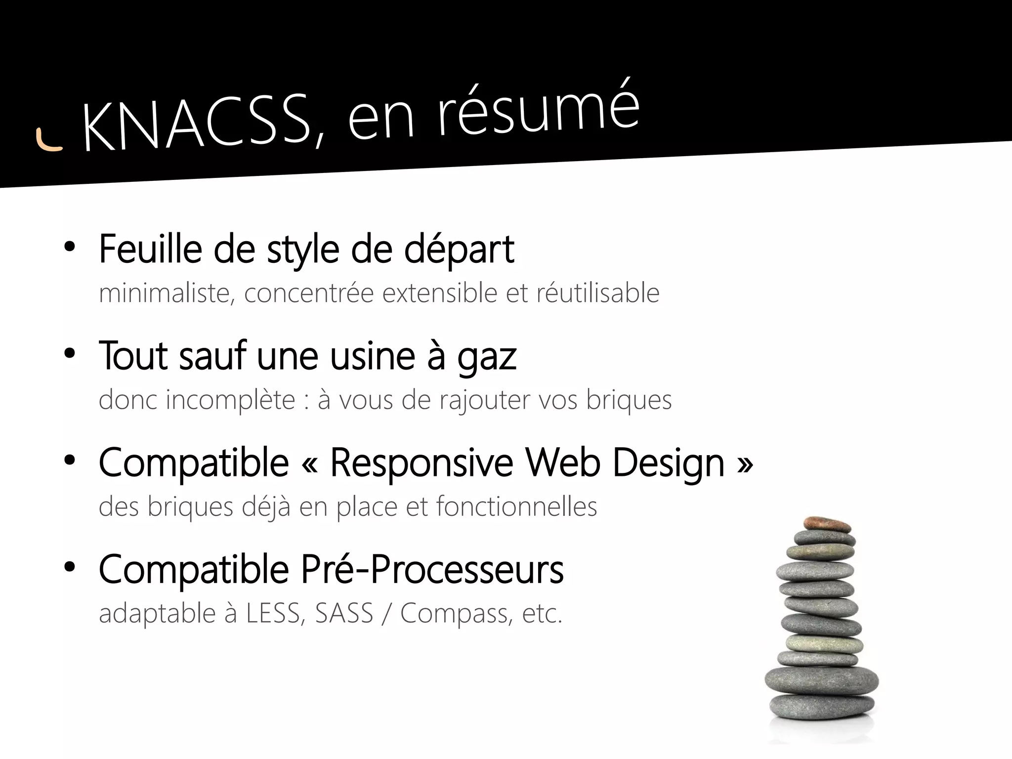 KNACSS, en résumé
●
Feuille de style de départ
minimaliste, concentrée extensible et réutilisable
●
Tout sauf une usine à gaz
donc incomplète : à vous de rajouter vos briques
●
Compatible « Responsive Web Design »
des briques déjà en place et fonctionnelles
●
Compatible Pré-Processeurs
adaptable à LESS, SASS / Compass, etc.
une version LESS est d'ailleurs téléchargeable !
 