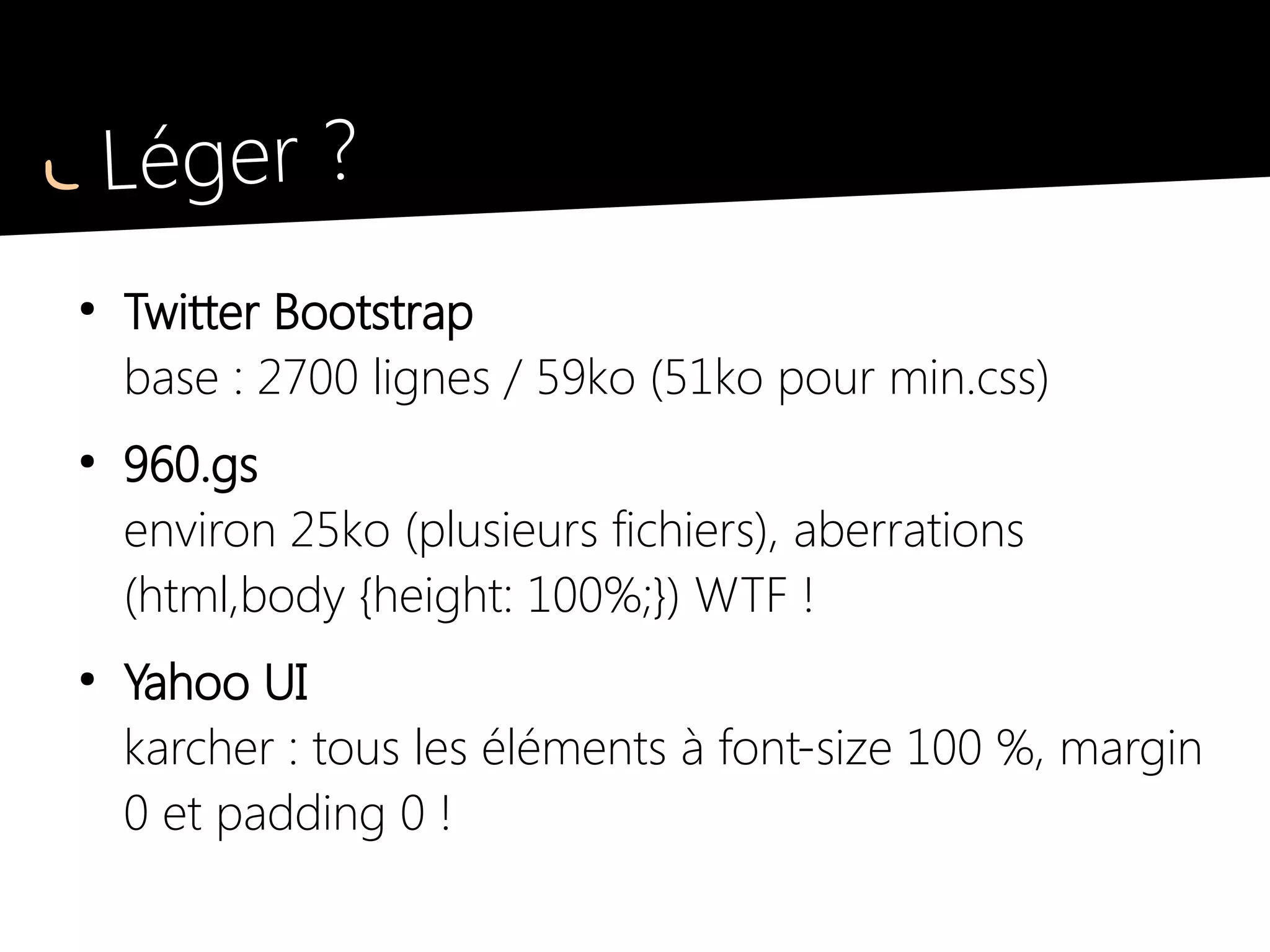 Léger ?
●
Twitter Bootstrap
base : 2700 lignes / 59ko (51ko pour min.css)
●
960.gs
environ 25ko (plusieurs fichiers), aberrations
(html,body {height: 100%;}) WTF !
●
Yahoo UI
karcher : tous les éléments à font-size 100 %, margin
0 et padding 0 !
 
